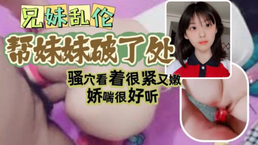 【兄妹乱伦】哥哥帮自己妹妹破了处看视频妹妹确实像是处女_骚穴看着很紧_又嫩_娇喘很好听