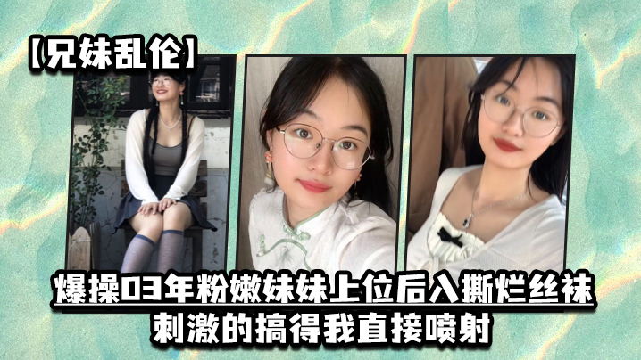 【兄妹亂倫】爆操03年粉嫩妹妹上位後入撕爛絲襪，刺激的搞得我直接噴射