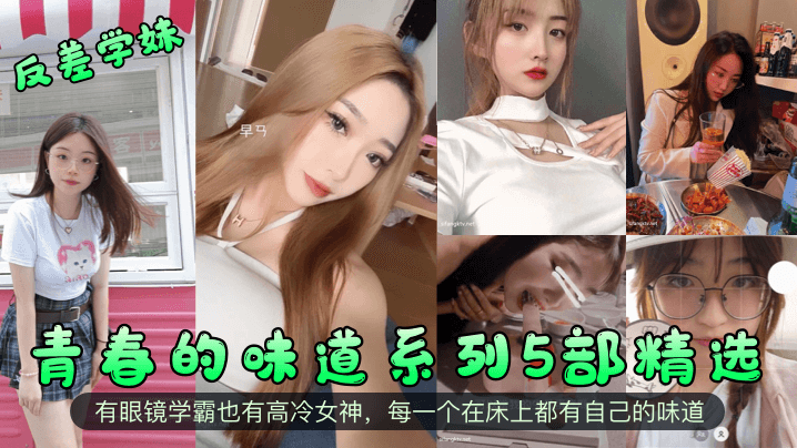 【反差學妹】青春的味道系列5部精選！有眼鏡學霸也有高冷女神，每一個在床上都有自己的味道！