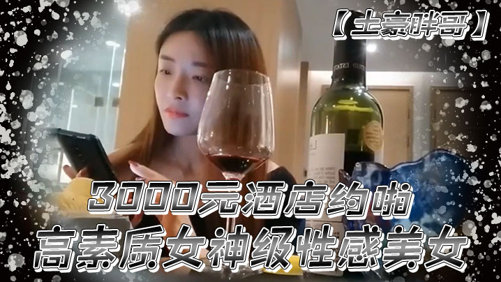 【土豪胖哥】3000元酒店約啪高素質女神級性感美女還到酒店看看男的長的怎麼樣不好還不願意干狂插干3次