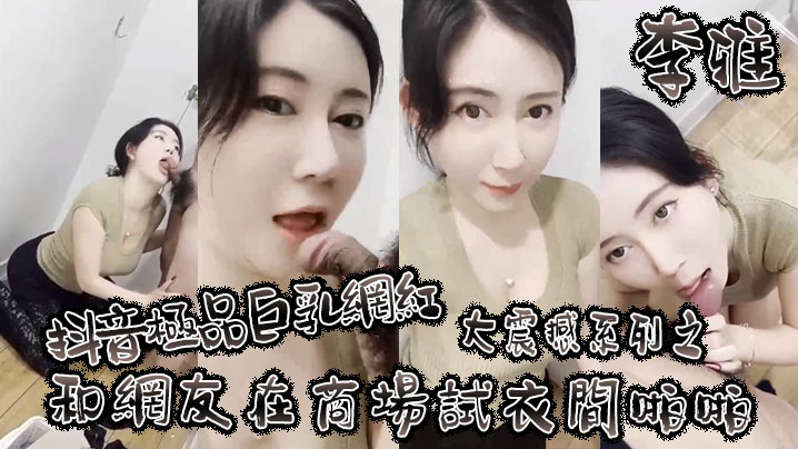 【李雅】抖音极品巨乳网红李雅大震撼系列之和网友在商场试衣间啪啪